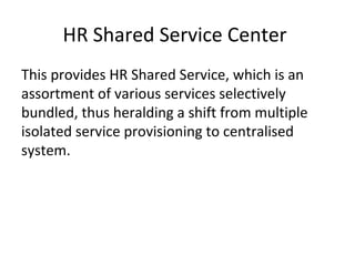 HR Shared Service Center
This provides HR Shared Service, which is an
assortment of various services selectively
bundled, thus heralding a shift from multiple
isolated service provisioning to centralised
system.
 