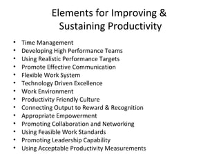 Elements for Improving &
Sustaining Productivity
• Time Management
• Developing High Performance Teams
• Using Realistic Performance Targets
• Promote Effective Communication
• Flexible Work System
• Technology Driven Excellence
• Work Environment
• Productivity Friendly Culture
• Connecting Output to Reward & Recognition
• Appropriate Empowerment
• Promoting Collaboration and Networking
• Using Feasible Work Standards
• Promoting Leadership Capability
• Using Acceptable Productivity Measurements
 