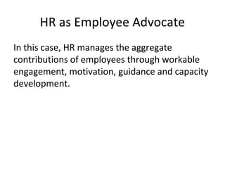 HR as Employee Advocate
In this case, HR manages the aggregate
contributions of employees through workable
engagement, motivation, guidance and capacity
development.
 