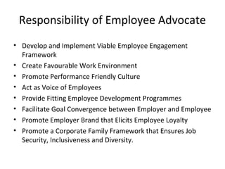 Responsibility of Employee Advocate
• Develop and Implement Viable Employee Engagement
Framework
• Create Favourable Work Environment
• Promote Performance Friendly Culture
• Act as Voice of Employees
• Provide Fitting Employee Development Programmes
• Facilitate Goal Convergence between Employer and Employee
• Promote Employer Brand that Elicits Employee Loyalty
• Promote a Corporate Family Framework that Ensures Job
Security, Inclusiveness and Diversity.
 