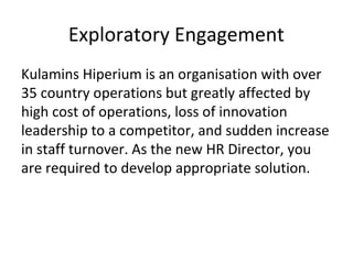 Exploratory Engagement
Kulamins Hiperium is an organisation with over
35 country operations but greatly affected by
high cost of operations, loss of innovation
leadership to a competitor, and sudden increase
in staff turnover. As the new HR Director, you
are required to develop appropriate solution.
 