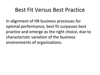 Best Fit Versus Best Practice
In alignment of HR business processes for
optimal performance, best fit surpasses best
practice and emerge as the right choice, due to
characteristic variation of the business
environments of organisations.
 
