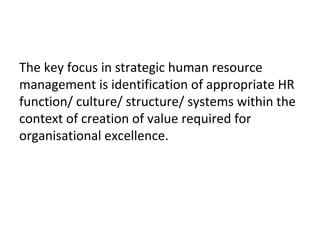 The key focus in strategic human resource
management is identification of appropriate HR
function/ culture/ structure/ systems within the
context of creation of value required for
organisational excellence.
 