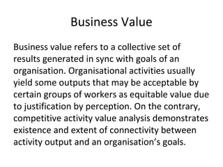 Business Value
Business value refers to a collective set of
results generated in sync with goals of an
organisation. Organisational activities usually
yield some outputs that may be acceptable by
certain groups of workers as equitable value due
to justification by perception. On the contrary,
competitive activity value analysis demonstrates
existence and extent of connectivity between
activity output and an organisation’s goals.
 