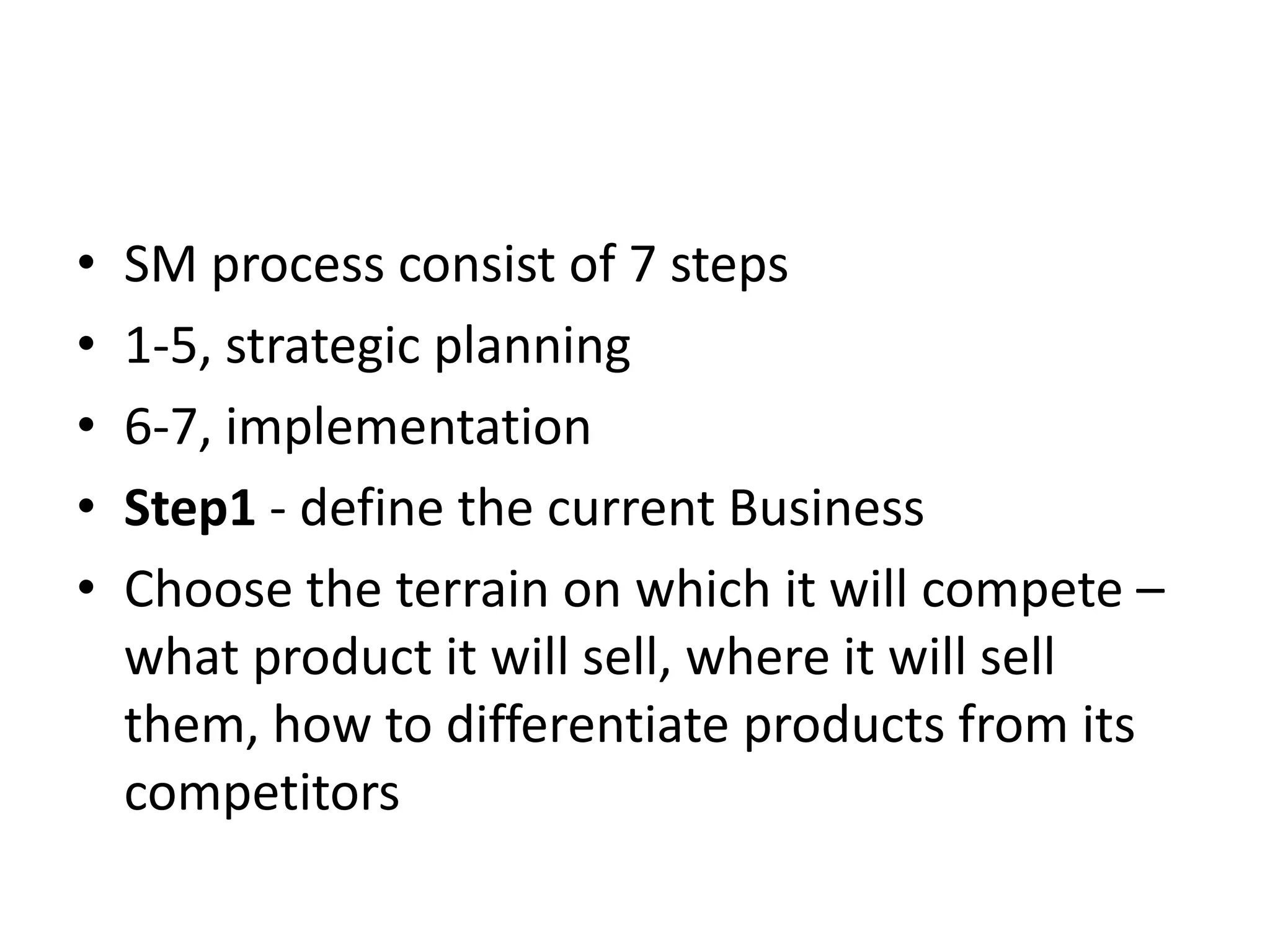 •   SM process consist of 7 steps
•   1-5, strategic planning
•   6-7, implementation
•   Step1 - define the current Business
•   Choose the terrain on which it will compete –
    what product it will sell, where it will sell
    them, how to differentiate products from its
    competitors
 