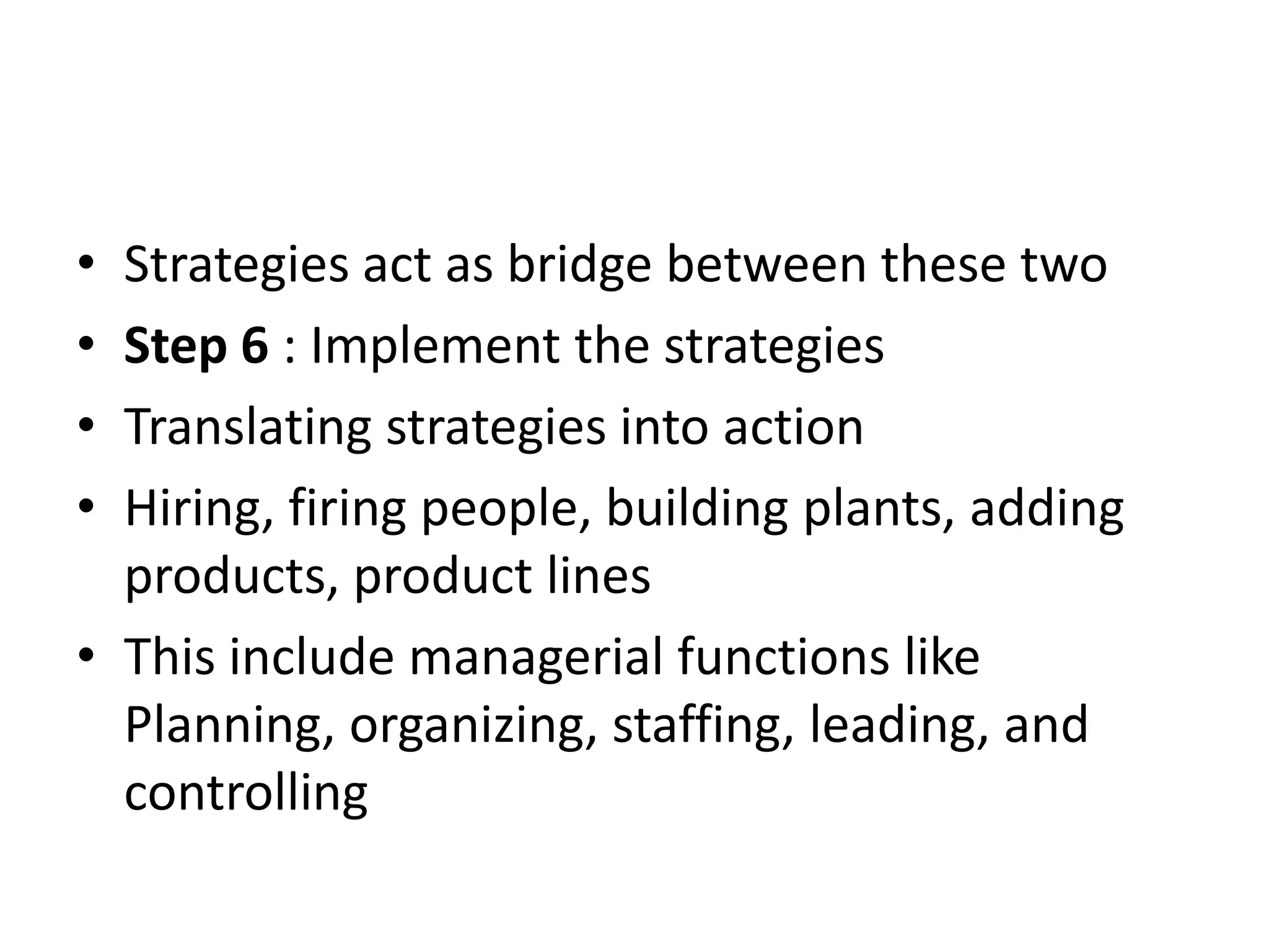• Strategies act as bridge between these two
• Step 6 : Implement the strategies
• Translating strategies into action
• Hiring, firing people, building plants, adding
  products, product lines
• This include managerial functions like
  Planning, organizing, staffing, leading, and
  controlling
 