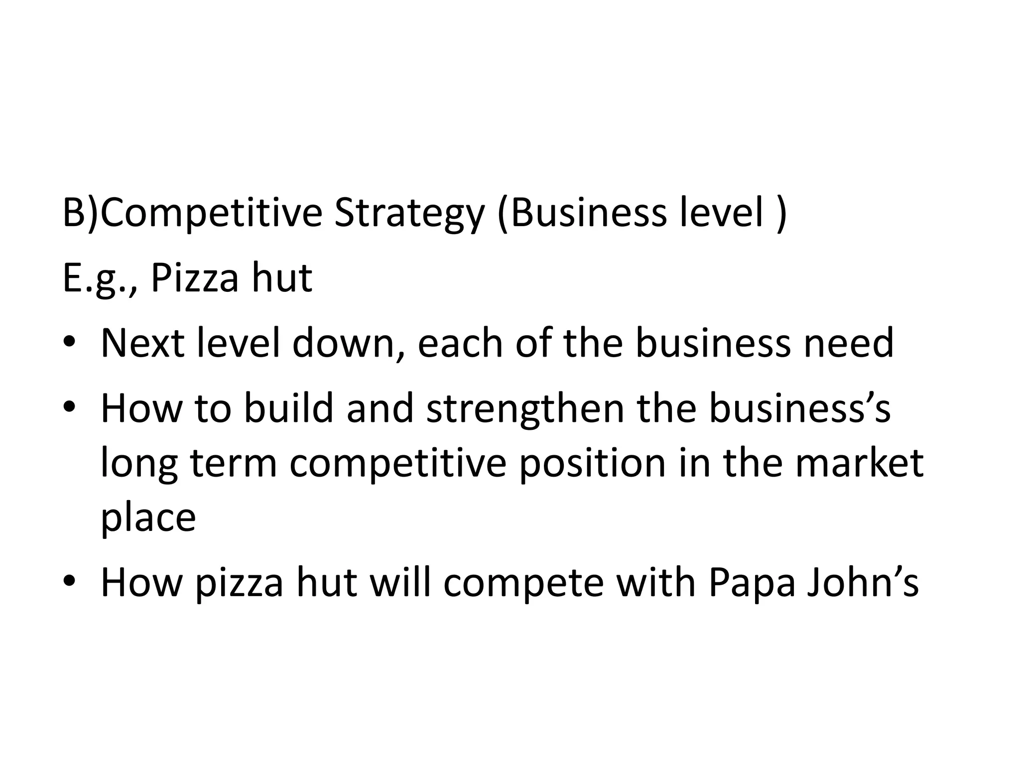 B)Competitive Strategy (Business level )
E.g., Pizza hut
• Next level down, each of the business need
• How to build and strengthen the business’s
  long term competitive position in the market
  place
• How pizza hut will compete with Papa John’s
 