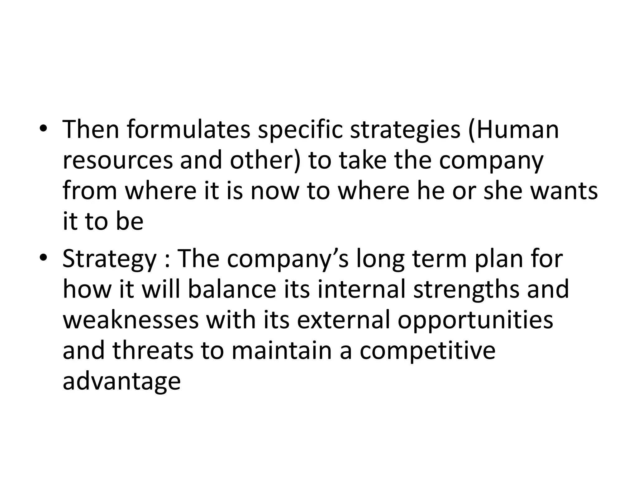 • Then formulates specific strategies (Human
  resources and other) to take the company
  from where it is now to where he or she wants
  it to be
• Strategy : The company’s long term plan for
  how it will balance its internal strengths and
  weaknesses with its external opportunities
  and threats to maintain a competitive
  advantage
 