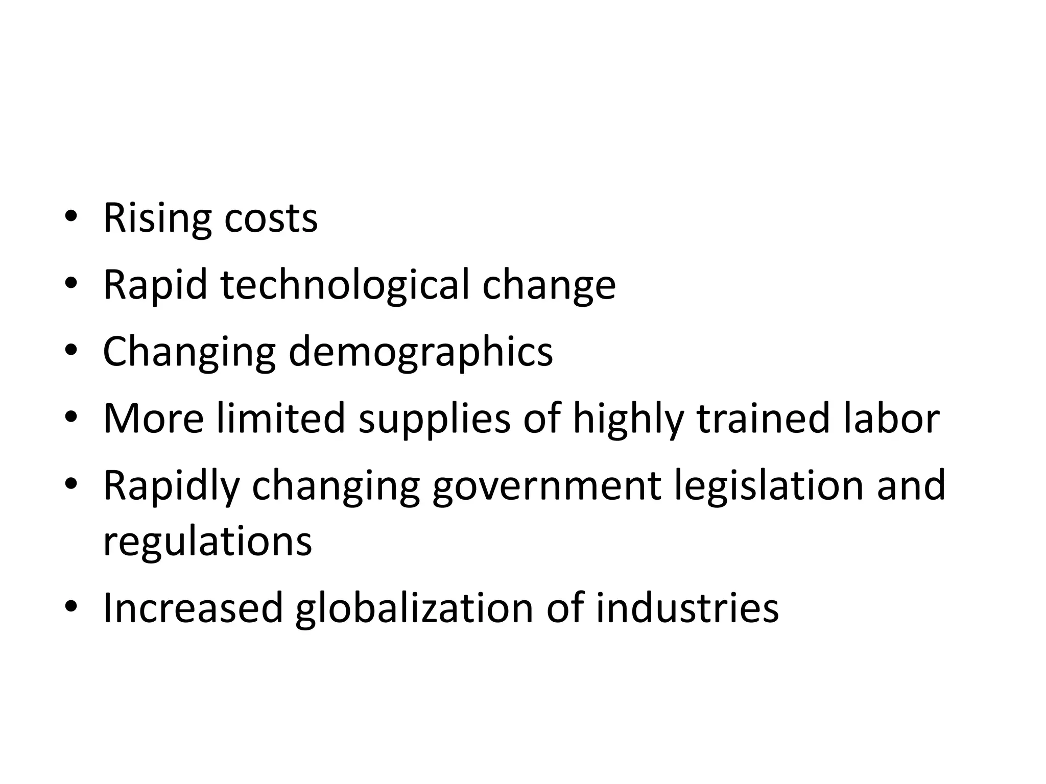 • Rising costs
• Rapid technological change
• Changing demographics
• More limited supplies of highly trained labor
• Rapidly changing government legislation and
  regulations
• Increased globalization of industries
 