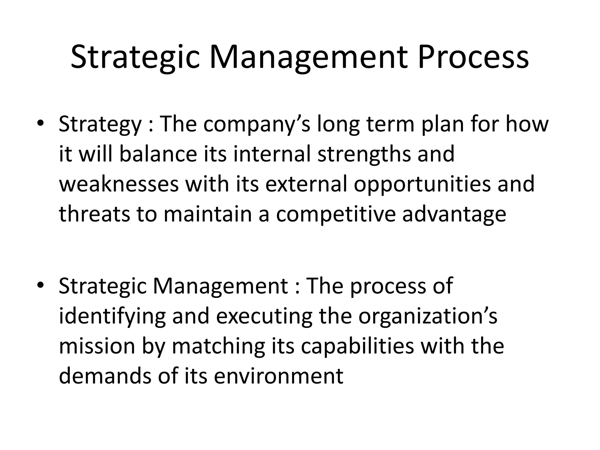Strategic Management Process
• Strategy : The company’s long term plan for how
  it will balance its internal strengths and
  weaknesses with its external opportunities and
  threats to maintain a competitive advantage

• Strategic Management : The process of
  identifying and executing the organization’s
  mission by matching its capabilities with the
  demands of its environment
 