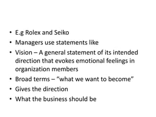 • E.g Rolex and Seiko
• Managers use statements like
• Vision – A general statement of its intended
  direction that evokes emotional feelings in
  organization members
• Broad terms – “what we want to become”
• Gives the direction
• What the business should be
 