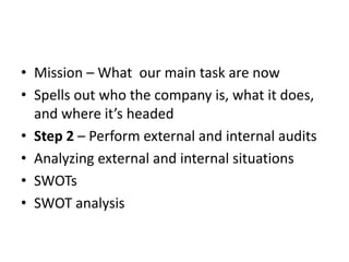 • Mission – What our main task are now
• Spells out who the company is, what it does,
  and where it’s headed
• Step 2 – Perform external and internal audits
• Analyzing external and internal situations
• SWOTs
• SWOT analysis
 