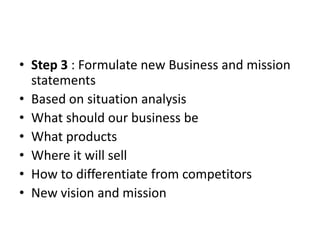 • Step 3 : Formulate new Business and mission
  statements
• Based on situation analysis
• What should our business be
• What products
• Where it will sell
• How to differentiate from competitors
• New vision and mission
 