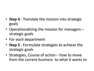 • Step 4 : Translate the mission into strategic
  goals
• Operationalizing the mission for managers –
  strategic goals
• For each department
• Step 5 : Formulate strategies to achieve the
  strategic goals
• Strategies, Course of action – how to move
  from the current business to what it wants to
 