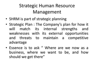 Strategic Human Resource
             Management
• SHRM is part of strategic planning
• Strategic Plan : The Company’s plan for how it
  will match its internal strengths and
  weaknesses with its external opportunities
  and threats to maintain a competitive
  advantage
• Essence is to ask “ Where are we now as a
  business, where we want to be, and how
  should we get there”
 