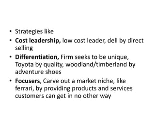 • Strategies like
• Cost leadership, low cost leader, dell by direct
  selling
• Differentiation, Firm seeks to be unique,
  Toyota by quality, woodland/timberland by
  adventure shoes
• Focusers, Carve out a market niche, like
  ferrari, by providing products and services
  customers can get in no other way
 