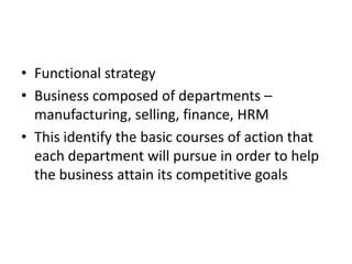 • Functional strategy
• Business composed of departments –
  manufacturing, selling, finance, HRM
• This identify the basic courses of action that
  each department will pursue in order to help
  the business attain its competitive goals
 
