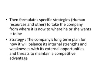 • Then formulates specific strategies (Human
  resources and other) to take the company
  from where it is now to where he or she wants
  it to be
• Strategy : The company’s long term plan for
  how it will balance its internal strengths and
  weaknesses with its external opportunities
  and threats to maintain a competitive
  advantage
 