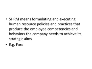 • SHRM means formulating and executing
  human resource policies and practices that
  produce the employee competencies and
  behaviors the company needs to achieve its
  strategic aims
• E.g. Ford
 