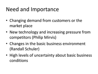 Need and Importance
• Changing demand from customers or the
  market place
• New technology and increasing pressure from
  competitors (Philip Mirvis)
• Changes in the basic business environment
  (Randall Schuler)
• High levels of uncertainty about basic business
  conditions
 