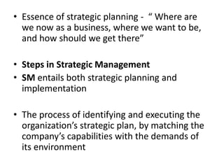 • Essence of strategic planning - “ Where are
  we now as a business, where we want to be,
  and how should we get there”

• Steps in Strategic Management
• SM entails both strategic planning and
  implementation

• The process of identifying and executing the
  organization’s strategic plan, by matching the
  company’s capabilities with the demands of
  its environment
 