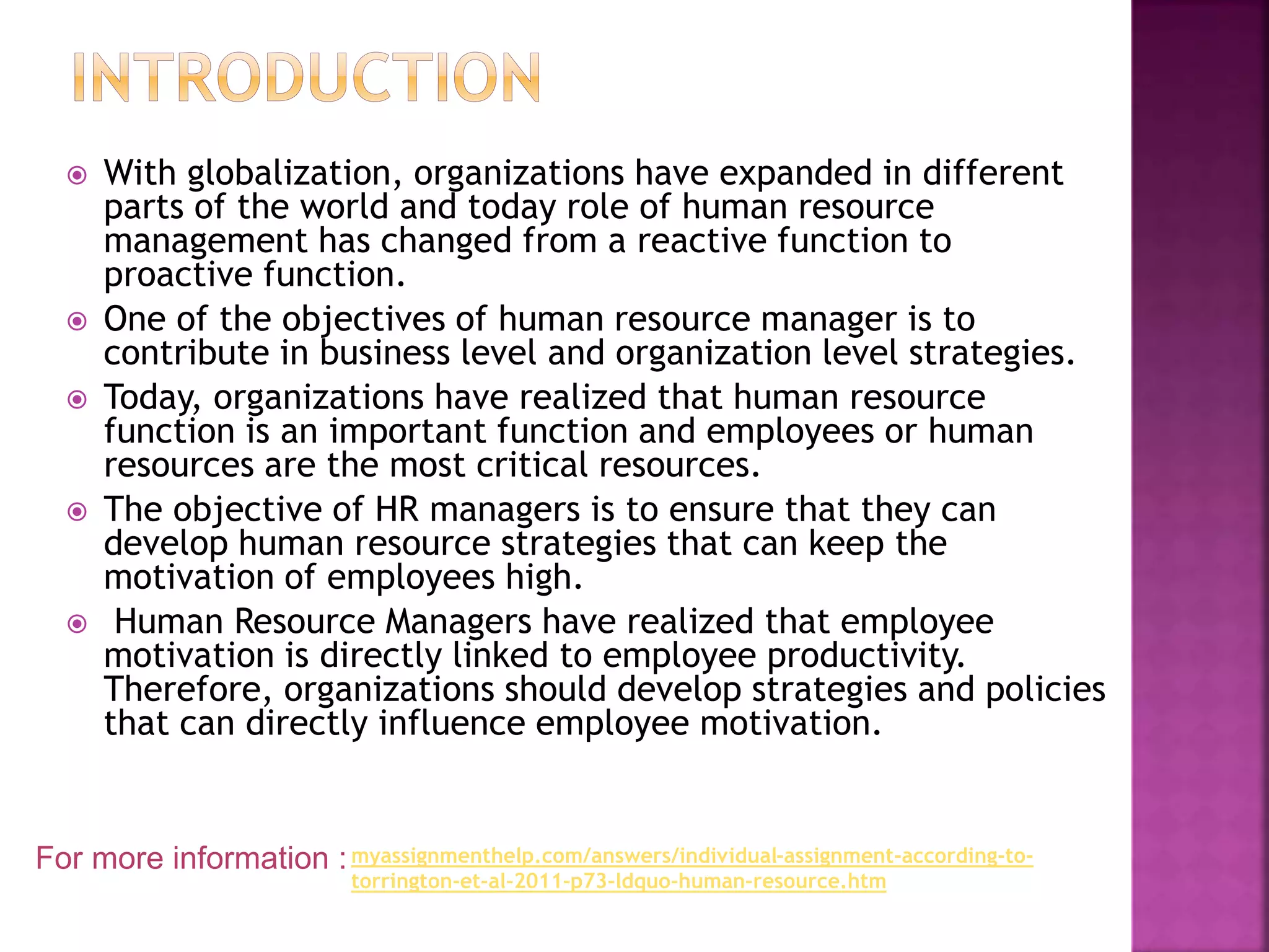  With globalization, organizations have expanded in different
parts of the world and today role of human resource
management has changed from a reactive function to
proactive function.
 One of the objectives of human resource manager is to
contribute in business level and organization level strategies.
 Today, organizations have realized that human resource
function is an important function and employees or human
resources are the most critical resources.
 The objective of HR managers is to ensure that they can
develop human resource strategies that can keep the
motivation of employees high.
 Human Resource Managers have realized that employee
motivation is directly linked to employee productivity.
Therefore, organizations should develop strategies and policies
that can directly influence employee motivation.
For more information :myassignmenthelp.com/answers/individual-assignment-according-to-
torrington-et-al-2011-p73-ldquo-human-resource.htm
 