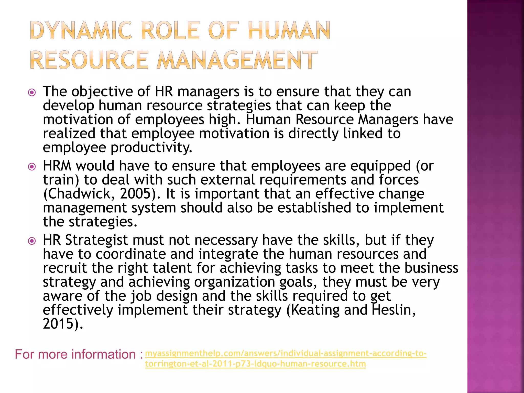  The objective of HR managers is to ensure that they can
develop human resource strategies that can keep the
motivation of employees high. Human Resource Managers have
realized that employee motivation is directly linked to
employee productivity.
 HRM would have to ensure that employees are equipped (or
train) to deal with such external requirements and forces
(Chadwick, 2005). It is important that an effective change
management system should also be established to implement
the strategies.
 HR Strategist must not necessary have the skills, but if they
have to coordinate and integrate the human resources and
recruit the right talent for achieving tasks to meet the business
strategy and achieving organization goals, they must be very
aware of the job design and the skills required to get
effectively implement their strategy (Keating and Heslin,
2015).
For more information :myassignmenthelp.com/answers/individual-assignment-according-to-
torrington-et-al-2011-p73-ldquo-human-resource.htm
 