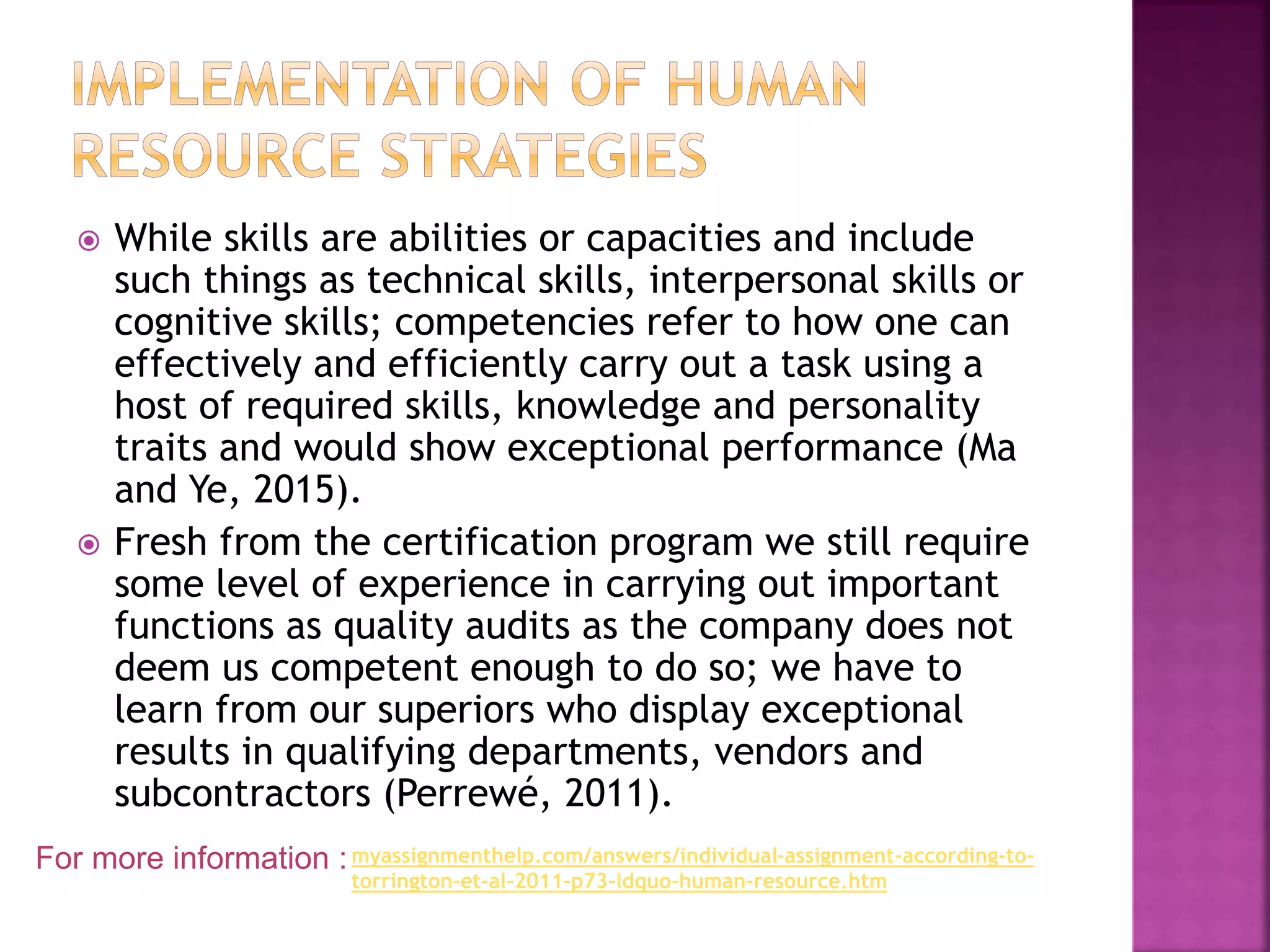  While skills are abilities or capacities and include
such things as technical skills, interpersonal skills or
cognitive skills; competencies refer to how one can
effectively and efficiently carry out a task using a
host of required skills, knowledge and personality
traits and would show exceptional performance (Ma
and Ye, 2015).
 Fresh from the certification program we still require
some level of experience in carrying out important
functions as quality audits as the company does not
deem us competent enough to do so; we have to
learn from our superiors who display exceptional
results in qualifying departments, vendors and
subcontractors (Perrewé, 2011).
For more information :myassignmenthelp.com/answers/individual-assignment-according-to-
torrington-et-al-2011-p73-ldquo-human-resource.htm
 
