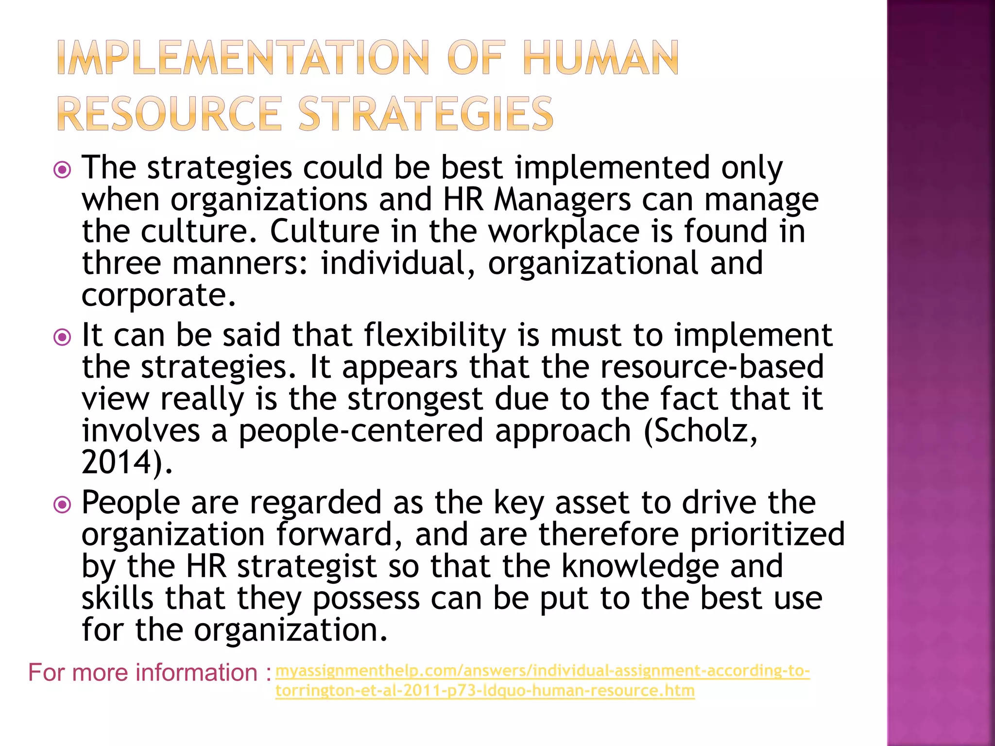  The strategies could be best implemented only
when organizations and HR Managers can manage
the culture. Culture in the workplace is found in
three manners: individual, organizational and
corporate.
 It can be said that flexibility is must to implement
the strategies. It appears that the resource-based
view really is the strongest due to the fact that it
involves a people-centered approach (Scholz,
2014).
 People are regarded as the key asset to drive the
organization forward, and are therefore prioritized
by the HR strategist so that the knowledge and
skills that they possess can be put to the best use
for the organization.
For more information :myassignmenthelp.com/answers/individual-assignment-according-to-
torrington-et-al-2011-p73-ldquo-human-resource.htm
 