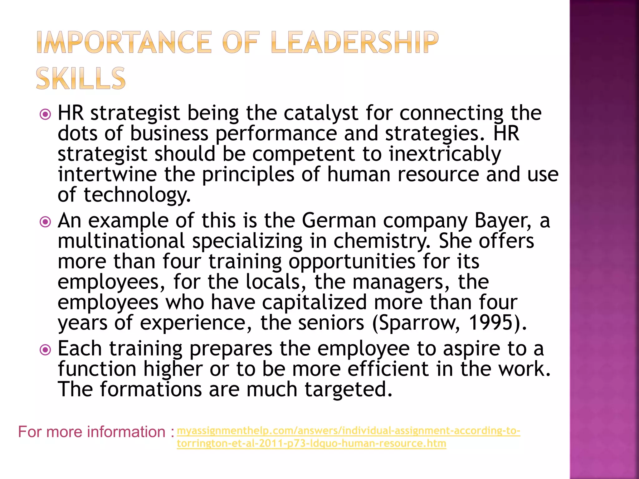  HR strategist being the catalyst for connecting the
dots of business performance and strategies. HR
strategist should be competent to inextricably
intertwine the principles of human resource and use
of technology.
 An example of this is the German company Bayer, a
multinational specializing in chemistry. She offers
more than four training opportunities for its
employees, for the locals, the managers, the
employees who have capitalized more than four
years of experience, the seniors (Sparrow, 1995).
 Each training prepares the employee to aspire to a
function higher or to be more efficient in the work.
The formations are much targeted.
For more information :myassignmenthelp.com/answers/individual-assignment-according-to-
torrington-et-al-2011-p73-ldquo-human-resource.htm
 