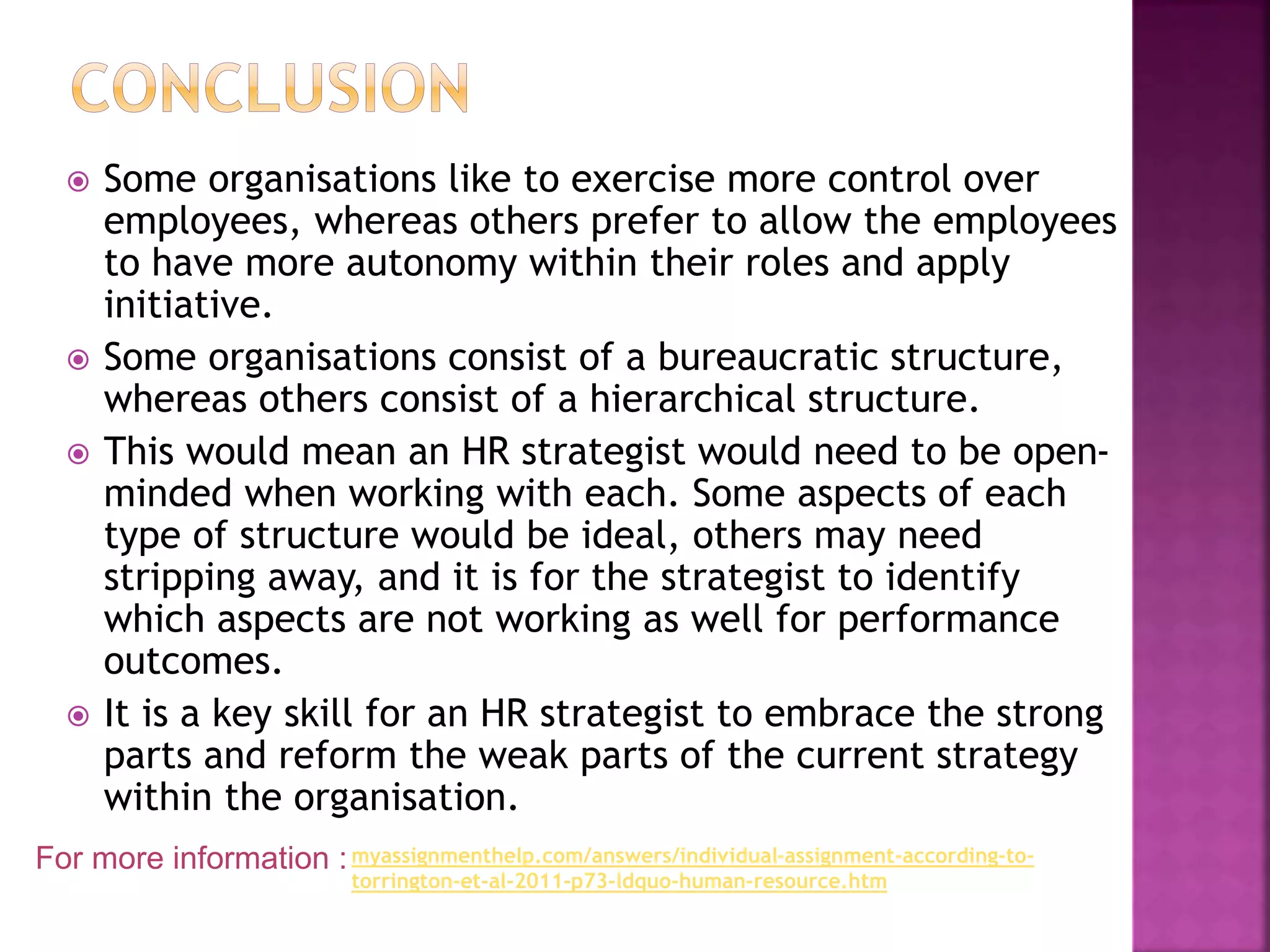  Some organisations like to exercise more control over
employees, whereas others prefer to allow the employees
to have more autonomy within their roles and apply
initiative.
 Some organisations consist of a bureaucratic structure,
whereas others consist of a hierarchical structure.
 This would mean an HR strategist would need to be open-
minded when working with each. Some aspects of each
type of structure would be ideal, others may need
stripping away, and it is for the strategist to identify
which aspects are not working as well for performance
outcomes.
 It is a key skill for an HR strategist to embrace the strong
parts and reform the weak parts of the current strategy
within the organisation.
For more information :myassignmenthelp.com/answers/individual-assignment-according-to-
torrington-et-al-2011-p73-ldquo-human-resource.htm
 