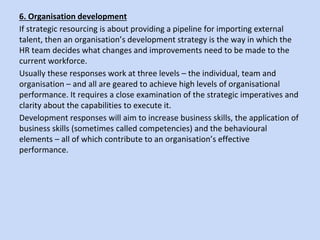 6. Organisation development
If strategic resourcing is about providing a pipeline for importing external
talent, then an organisation’s development strategy is the way in which the
HR team decides what changes and improvements need to be made to the
current workforce.
Usually these responses work at three levels – the individual, team and
organisation – and all are geared to achieve high levels of organisational
performance. It requires a close examination of the strategic imperatives and
clarity about the capabilities to execute it.
Development responses will aim to increase business skills, the application of
business skills (sometimes called competencies) and the behavioural
elements – all of which contribute to an organisation’s effective
performance.
 