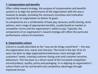 7. Compensation and benefits
Often called reward strategy, the purpose of compensation and benefits
systems is to align the performance of the organisation with the way it
rewards its people, providing the necessary incentives and motivation
required for an organisation to deliver its goals.
Its components are a combination of base pay, bonuses, profit sharing, share
options, and a range of appropriate benefits, usually based on market or
competitor norms and the organisation’s ability to pay. Typically, the
components of an organisation’s reward strategy will reflect the particular
performance culture of a business.
8. Organisation culture
Culture is usually described as the “way we do things round here” – the way
the organisation acts, reacts and interacts. The trend in the last 10 to 15
years has been to align organisational behaviour more strongly with
customers’ needs, creating customer-facing units and customer-sensitive
behaviours. This has been as a direct result of the increased competition
around product, quality, prices and packaging. In re-aligning an organisation’s
culture there can be real benefit and competitive advantage through
improved service.
 