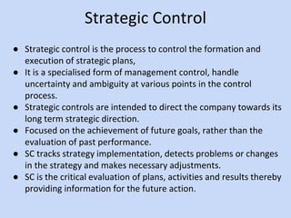 Strategic Control
● Strategic control is the process to control the formation and
execution of strategic plans,
● It is a specialised form of management control, handle
uncertainty and ambiguity at various points in the control
process.
● Strategic controls are intended to direct the company towards its
long term strategic direction.
● Focused on the achievement of future goals, rather than the
evaluation of past performance.
● SC tracks strategy implementation, detects problems or changes
in the strategy and makes necessary adjustments.
● SC is the critical evaluation of plans, activities and results thereby
providing information for the future action.
 