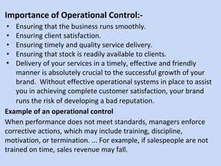 Importance of Operational Control:-
• Ensuring that the business runs smoothly.
• Ensuring client satisfaction.
• Ensuring timely and quality service delivery.
• Ensuring that stock is readily available to clients.
• Delivery of your services in a timely, effective and friendly
manner is absolutely crucial to the successful growth of your
brand. Without effective operational systems in place to assist
you in achieving complete customer satisfaction, your brand
runs the risk of developing a bad reputation.
Example of an operational control
When performance does not meet standards, managers enforce
corrective actions, which may include training, discipline,
motivation, or termination. ... For example, if salespeople are not
trained on time, sales revenue may fall.
 