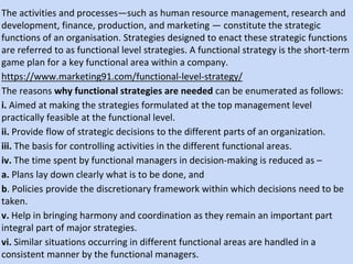 The activities and processes—such as human resource management, research and
development, finance, production, and marketing — constitute the strategic
functions of an organisation. Strategies designed to enact these strategic functions
are referred to as functional level strategies. A functional strategy is the short-term
game plan for a key functional area within a company.
https://www.marketing91.com/functional-level-strategy/
The reasons why functional strategies are needed can be enumerated as follows:
i. Aimed at making the strategies formulated at the top management level
practically feasible at the functional level.
ii. Provide flow of strategic decisions to the different parts of an organization.
iii. The basis for controlling activities in the different functional areas.
iv. The time spent by functional managers in decision-making is reduced as –
a. Plans lay down clearly what is to be done, and
b. Policies provide the discretionary framework within which decisions need to be
taken.
v. Help in bringing harmony and coordination as they remain an important part
integral part of major strategies.
vi. Similar situations occurring in different functional areas are handled in a
consistent manner by the functional managers.
 