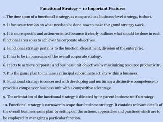 Functional Strategy – 1o Important Features
1. The time span of a functional strategy, as compared to a business-level strategy, is short.
2. It focuses attention on what needs to be done now to make the grand strategy work.
3. It is more specific and action-oriented because it clearly outlines what should be done in each
functional area so as to achieve the corporate objectives.
4. Functional strategy pertains to the function, department, division of the enterprise.
5. It has to be in purseuanc of the overall corporate strategy.
6. It acts to achieve corporate and business unit objectives by maximizing resource productivity.
7. It is the game plan to manage a principal subordinate activity within a business.
8. Functional strategy is concerned with developing and nurturing a distinctive competence to
provide a company or business unit with a competitive advantage.
9. The orientation of the functional strategy is dictated by its parent business unit’s strategy.
10. Functional strategy is narrower in scope than business strategy. It contains relevant details of
the overall business game plan by setting out the actions, approaches and practices which are to
be employed in managing a particular function.
 
