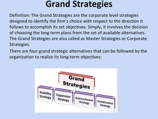 Grand Strategies
Definition: The Grand Strategies are the corporate level strategies
designed to identify the firm’s choice with respect to the direction it
follows to accomplish its set objectives. Simply, it involves the decision
of choosing the long term plans from the set of available alternatives.
The Grand Strategies are also called as Master Strategies or Corporate
Strategies.
There are four grand strategic alternatives that can be followed by the
organization to realize its long-term objectives:
 