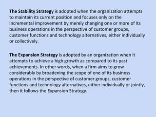 The Stability Strategy is adopted when the organization attempts
to maintain its current position and focuses only on the
incremental improvement by merely changing one or more of its
business operations in the perspective of customer groups,
customer functions and technology alternatives, either individually
or collectively.
The Expansion Strategy is adopted by an organization when it
attempts to achieve a high growth as compared to its past
achievements. In other words, when a firm aims to grow
considerably by broadening the scope of one of its business
operations in the perspective of customer groups, customer
functions and technology alternatives, either individually or jointly,
then it follows the Expansion Strategy.
 