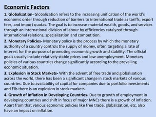 Economic Factors
1. Globalization- Globalization refers to the increasing unification of the world’s
economic order through reduction of barriers to international trade as tariffs, export
fees, and import quotas. The goal is to increase material wealth, goods, and services
through an international division of labour by efficiencies catalyzed through
international relations, specialization and competition.
2. Monetary Policies- Monetary policy is the process by which the monetary
authority of a country controls the supply of money, often targeting a rate of
interest for the purpose of promoting economic growth and stability. The official
goals usually include relatively stable prices and low unemployment. Monetary
policies of various countries change significantly according to the prevailing
economic situation.
3. Explosion in Stock Markets- With the advent of free trade and globalisation
across the world, there has been a significant change in stock markets of various
countries. Due to availability of capital for companies due to portfolio investments
and Flls there is an explosion in stock markets.
4. Growth of Inflation in Developing Countries- Due to growth of employment in
developing countries and shift in focus of major MNCs there is a growth of inflation.
Apart from that various economic policies like free trade, globalization, etc. also
have an impact on inflation.
 