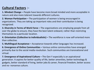 Cultural Factors :-
1. Mindset Change – People have become more broad minded and more acceptable in
nature and also more tolerant towards different cultures.
2. Woman Participation – The participation of women is being encouraged in
organizations. They are taking up important roles and their contribution is being
recognized.
3. Diversity in Terms of Work Force – The organizations are employing people from all
over the globe to ensure, they have the best talent onboard, rather than restricting
themselves to a particular location.
4. Orientation (Collective to Individualistic) – The workforce is now self-oriented more
than collective.
5. Multilingual Acceptance – Acceptance towards other languages has increased.
6. Emergence of Online Communities – Various online communities have emerged
primarily due to the social media revolution. Such communities are transnational and
virtual.
7. Emergence of Aspirational Culture – The Gen Y especially is an aspirational
generation. It aspires for better quality of life, better amenities, better technology &
gadgets, better standard of living, better jobs & career, financial freedom, better access
and no- nonsense culture.
 