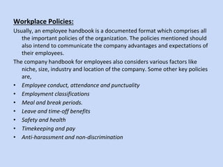 Workplace Policies:
Usually, an employee handbook is a documented format which comprises all
the important policies of the organization. The policies mentioned should
also intend to communicate the company advantages and expectations of
their employees.
The company handbook for employees also considers various factors like
niche, size, industry and location of the company. Some other key policies
are,
• Employee conduct, attendance and punctuality
• Employment classifications
• Meal and break periods.
• Leave and time-off benefits
• Safety and health
• Timekeeping and pay
• Anti-harassment and non-discrimination
 