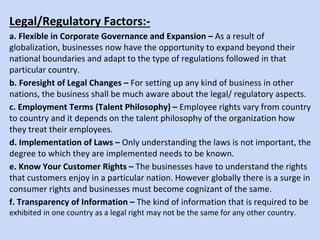 Legal/Regulatory Factors:-
a. Flexible in Corporate Governance and Expansion – As a result of
globalization, businesses now have the opportunity to expand beyond their
national boundaries and adapt to the type of regulations followed in that
particular country.
b. Foresight of Legal Changes – For setting up any kind of business in other
nations, the business shall be much aware about the legal/ regulatory aspects.
c. Employment Terms (Talent Philosophy) – Employee rights vary from country
to country and it depends on the talent philosophy of the organization how
they treat their employees.
d. Implementation of Laws – Only understanding the laws is not important, the
degree to which they are implemented needs to be known.
e. Know Your Customer Rights – The businesses have to understand the rights
that customers enjoy in a particular nation. However globally there is a surge in
consumer rights and businesses must become cognizant of the same.
f. Transparency of Information – The kind of information that is required to be
exhibited in one country as a legal right may not be the same for any other country.
 