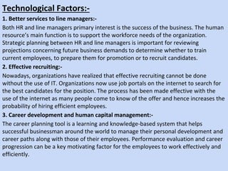 Technological Factors:-
1. Better services to line managers:-
Both HR and line managers primary interest is the success of the business. The human
resource’s main function is to support the workforce needs of the organization.
Strategic planning between HR and line managers is important for reviewing
projections concerning future business demands to determine whether to train
current employees, to prepare them for promotion or to recruit candidates.
2. Effective recruiting:-
Nowadays, organizations have realized that effective recruiting cannot be done
without the use of IT. Organizations now use job portals on the internet to search for
the best candidates for the position. The process has been made effective with the
use of the internet as many people come to know of the offer and hence increases the
probability of hiring efficient employees.
3. Career development and human capital management:-
The career planning tool is a learning and knowledge-based system that helps
successful businessman around the world to manage their personal development and
career paths along with those of their employees. Performance evaluation and career
progression can be a key motivating factor for the employees to work effectively and
efficiently.
 