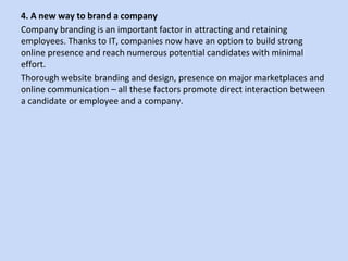 4. A new way to brand a company
Company branding is an important factor in attracting and retaining
employees. Thanks to IT, companies now have an option to build strong
online presence and reach numerous potential candidates with minimal
effort.
Thorough website branding and design, presence on major marketplaces and
online communication – all these factors promote direct interaction between
a candidate or employee and a company.
 