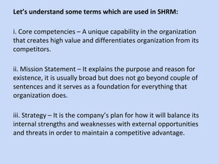 Let’s understand some terms which are used in SHRM:
i. Core competencies – A unique capability in the organization
that creates high value and differentiates organization from its
competitors.
ii. Mission Statement – It explains the purpose and reason for
existence, it is usually broad but does not go beyond couple of
sentences and it serves as a foundation for everything that
organization does.
iii. Strategy – It is the company’s plan for how it will balance its
internal strengths and weaknesses with external opportunities
and threats in order to maintain a competitive advantage.
 