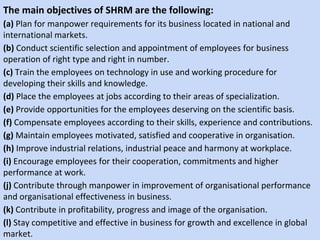 The main objectives of SHRM are the following:
(a) Plan for manpower requirements for its business located in national and
international markets.
(b) Conduct scientific selection and appointment of employees for business
operation of right type and right in number.
(c) Train the employees on technology in use and working procedure for
developing their skills and knowledge.
(d) Place the employees at jobs according to their areas of specialization.
(e) Provide opportunities for the employees deserving on the scientific basis.
(f) Compensate employees according to their skills, experience and contributions.
(g) Maintain employees motivated, satisfied and cooperative in organisation.
(h) Improve industrial relations, industrial peace and harmony at workplace.
(i) Encourage employees for their cooperation, commitments and higher
performance at work.
(j) Contribute through manpower in improvement of organisational performance
and organisational effectiveness in business.
(k) Contribute in profitability, progress and image of the organisation.
(l) Stay competitive and effective in business for growth and excellence in global
market.
 
