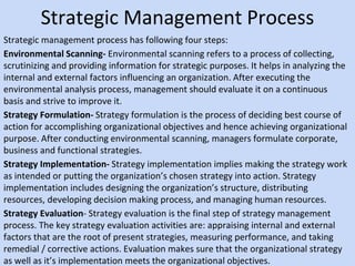 Strategic Management Process
Strategic management process has following four steps:
Environmental Scanning- Environmental scanning refers to a process of collecting,
scrutinizing and providing information for strategic purposes. It helps in analyzing the
internal and external factors influencing an organization. After executing the
environmental analysis process, management should evaluate it on a continuous
basis and strive to improve it.
Strategy Formulation- Strategy formulation is the process of deciding best course of
action for accomplishing organizational objectives and hence achieving organizational
purpose. After conducting environmental scanning, managers formulate corporate,
business and functional strategies.
Strategy Implementation- Strategy implementation implies making the strategy work
as intended or putting the organization’s chosen strategy into action. Strategy
implementation includes designing the organization’s structure, distributing
resources, developing decision making process, and managing human resources.
Strategy Evaluation- Strategy evaluation is the final step of strategy management
process. The key strategy evaluation activities are: appraising internal and external
factors that are the root of present strategies, measuring performance, and taking
remedial / corrective actions. Evaluation makes sure that the organizational strategy
as well as it’s implementation meets the organizational objectives.
 