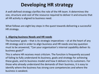 Developing HR strategy
A well-defined strategy clarifies the role of the HR team. It determines the
size, structure and cost of the resource required to deliver it and ensures that
all HR activity is aligned to business need.
What follows are eight key steps in the quest towards delivering a successful
HR strategy.
1. Aligning business Needs and HR needs
The business’ goals – that is its strategic imperatives – sit at the heart of any
HR strategy and in order to align business and HR needs one key question
must to be answered, “Can your organisation’s internal capability deliver its
business goals?”
This is where HR receives most criticism. The function is frequently accused
of failing to fully understand its business, goals and strategy for achieving
these goals, and its business model and how it delivers to its customers. For
those who already understand the demands of their business, it is easy to
identify where the business has strong core competencies and where the
business is weakest.
 
