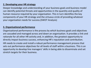 2. Developing your HR strategy
Deeper knowledge and understanding of your business goals and business model
can identify potential threats and opportunities in the quantity and quality of
human resource required by your organisation. This in turn identifies the key
components of your HR strategy and the virtuous circle of providing whatever
your organisation needs for success.(SWOT Analysis)
3. Organisational performance
Organisational performance is the process by which business goals and objectives
are cascaded and managed across and down an organisation. It provides a link and
rationale for all other HR activity and, in addition, the greatest opportunity to
directly impact business success, enhancing HR’s reputation and contribution.
HR needs to create and install a robust performance management process that
sets out performance objectives for all levels of staff within a business. This is an
opportunity to develop line managers’ skills in being able to disseminate and set
stretch targets for their business.
 